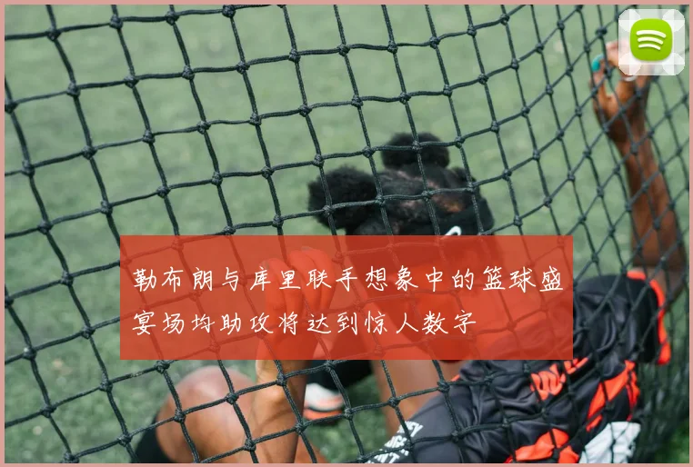 勒布朗与库里联手想象中的篮球盛宴场均助攻将达到惊人数字