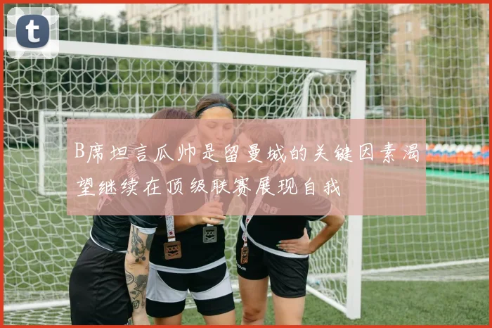 B席坦言瓜帅是留曼城的关键因素渴望继续在顶级联赛展现自我