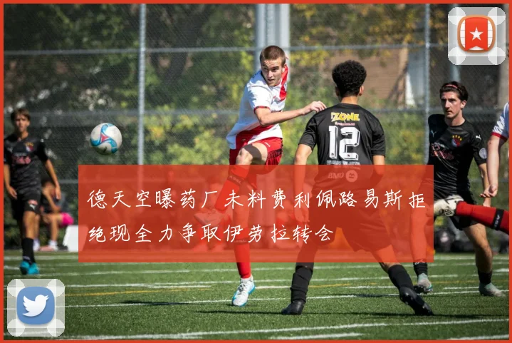 德天空曝药厂未料费利佩路易斯拒绝现全力争取伊劳拉转会