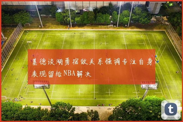 基德谈湖勇宿敌关系强调专注自身表现留给NBA解决