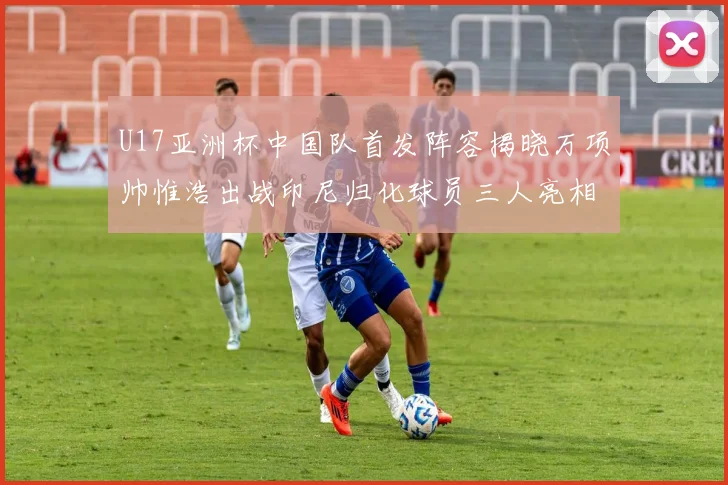 U17亚洲杯中国队首发阵容揭晓万项帅惟浩出战印尼归化球员三人亮相