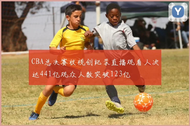CBA总决赛收视创纪录直播观看人次达441亿观众人数突破123亿