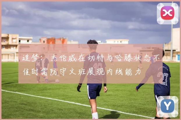 追梦：杰伦威在切特与哈滕状态不佳时需防守文班展现内线能力