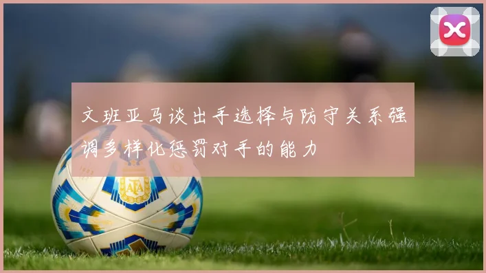 文班亚马谈出手选择与防守关系强调多样化惩罚对手的能力