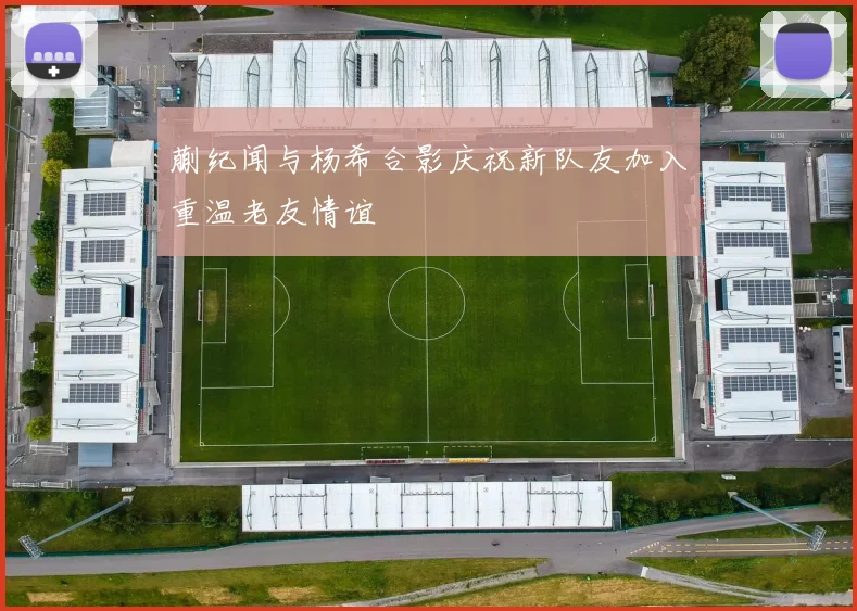 蒯纪闻与杨希合影庆祝新队友加入重温老友情谊