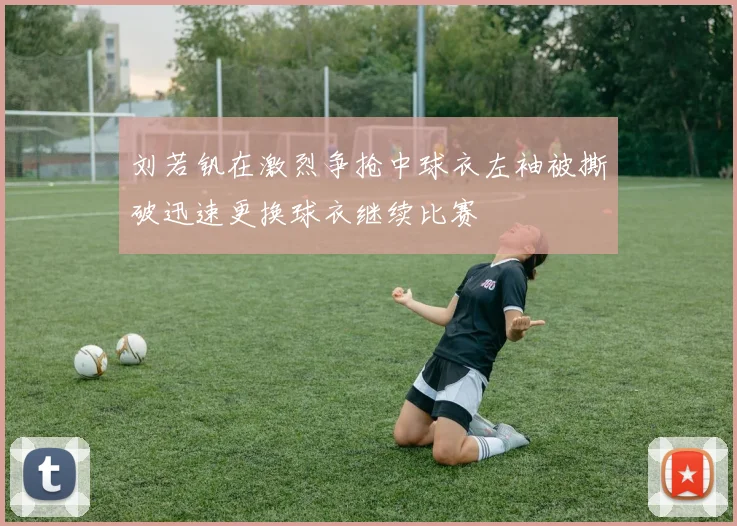 刘若钒在激烈争抢中球衣左袖被撕破迅速更换球衣继续比赛