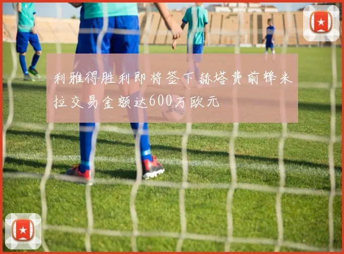 利雅得胜利即将签下赫塔费前锋米拉交易金额达600万欧元