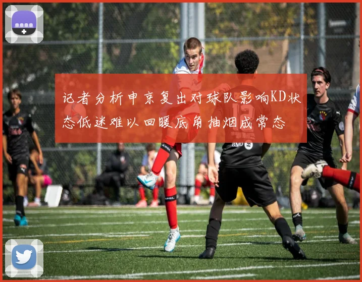 记者分析申京复出对球队影响KD状态低迷难以回暖底角抽烟成常态