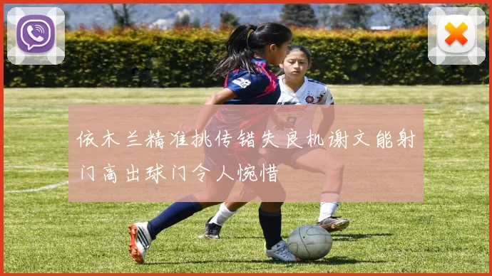 依木兰精准挑传错失良机谢文能射门高出球门令人惋惜
