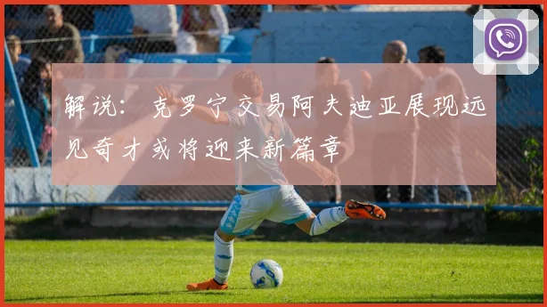解说：克罗宁交易阿夫迪亚展现远见奇才或将迎来新篇章