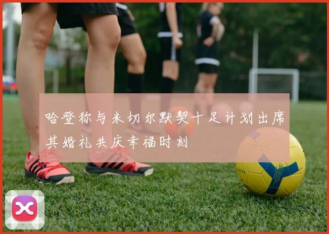 哈登称与米切尔默契十足计划出席其婚礼共庆幸福时刻